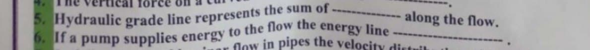 6. If a pump supplies energy to the flow the energy line-
5. Hydraulic grade line represents the sum of -
along the flow.
Jow in pipes the velocity distrik
