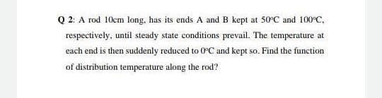 Q 2: A rod 10cm long, has its ends A and B kept at 50°C and 100°C,
respectively, until steady state conditions prevail. The temperature at
each end is then suddenly reduced to 0C and kept so. Find the function
of distribution temperature along the rod?
