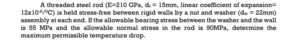 A threaded steel rod (E=210 GPa, dr= 15mm, linear coefficient of expansion=
12x10-6/0C) is held stress-free between rigid walls by a nut and washer (dw = 22mm)
assembly at each end. If the allowable bearing stress between the washer and the wall
is 55 MPa and the allowable normal stress in the rod is 90MPA, determine the
maximum permissible temperature drop.
