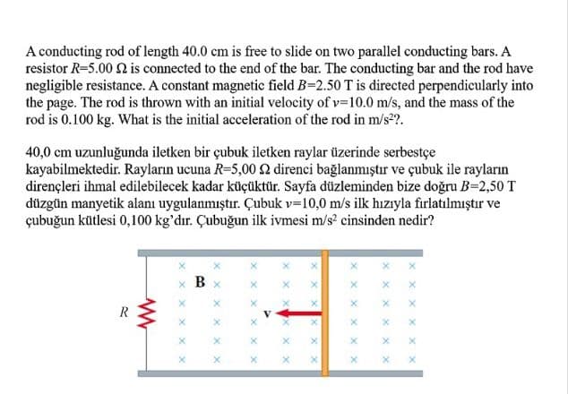 A conducting rod of length 40.0 cm is free to slide on two parallel conducting bars. A
resistor R=5.00 2 is connected to the end of the bar. The conducting bar and the rod have
negligible resistance. A constant magnetic field B=2.50 T is directed perpendicularly into
the page. The rod is thrown with an initial velocity of v=10.0 m/s, and the mass of the
rod is 0.100 kg. What is the initial acceleration of the rod in m/s2?.
40,0 cm uzunluğunda iletken bir çubuk iletken raylar üzerinde serbestçe
kayabilmektedir. Rayların ucuna R=5,00 2 direnci bağlanmıştır ve çubuk ile rayların
dirençleri ihmal edilebilecek kadar küçüktür. Sayfa düzleminden bize doğru B=2,50 T
düzgün manyetik alanı uygulanmıştır. Çubuk v=10,0 m/s ilk hızıyla firlatılmıştır ve
çubuğun kütlesi 0,100 kg'dır. Çubuğun ilk ivmesi m/s? cinsinden nedir?
x B
X x x
X x x
x X
X X
