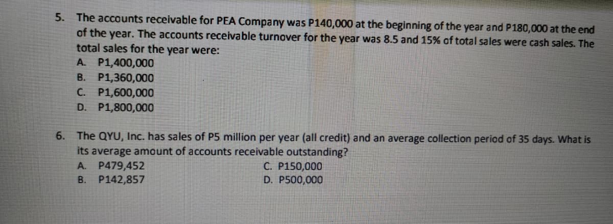 5. The accounts receivable for PEA Company was P140,000 at the beginning of the year and P180,000 at the end
of the year. The accounts receivable turnover for the year was 8.5 and 15% of total sales were cash sales. The
total sales for the year were:
A. P1,400,000
B. P1,360,000
C. P1,600,000
D. P1,800,000
The QYU, Inc. has sales of P5 million per year (all credit) and an average collection period of 35 days. What is
its average amount of accounts receivable outstanding?
A. P479,452
B. P142,857
6.
C. P150,000
D. P500,000
