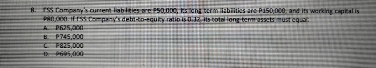 8. ESS Company's current llablilities are P50,000, its long-term liabilities are P150,000, and its working capital is
P80,000. If ESS Company's debt-to-equity ratio is 0 32, Its total long- term assets must equal:
A. P625,000
B. P745,000
C P825,000
D. P695,000
