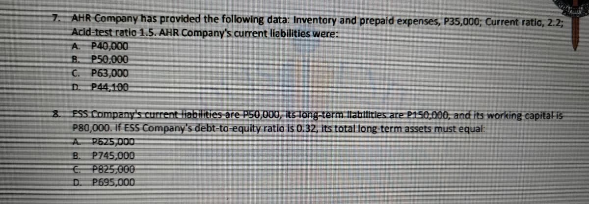 7. AHR Company has provided the following data: Inventory and prepaid expenses, P35,000, Current ratio, 2.2,
Acid-test ratio 1.5. AHR Company's current liabilities were:
A. P40,000
B. PS0,000
C P63,000
D. P44,100
8 ESS Company's current llablitiles are P50,000, its long-term liabilities are P150,000, and its working capital is
P80,000. If ESS Company's debt-to-equity ratio is 0.32, its total long-term assets must equal:
A. P625,000
P745,000
P825,000
P695,000
B.
D.
