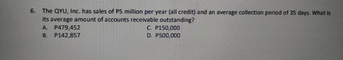 6. The QYU, Inc. has sales of P5 million per year (all credit) and an average collection period of 35 days. What is
its average amount of accounts recelvable outstanding?
P479,452
P142,857
C. P150,000
D. P500,000
A.
B.
