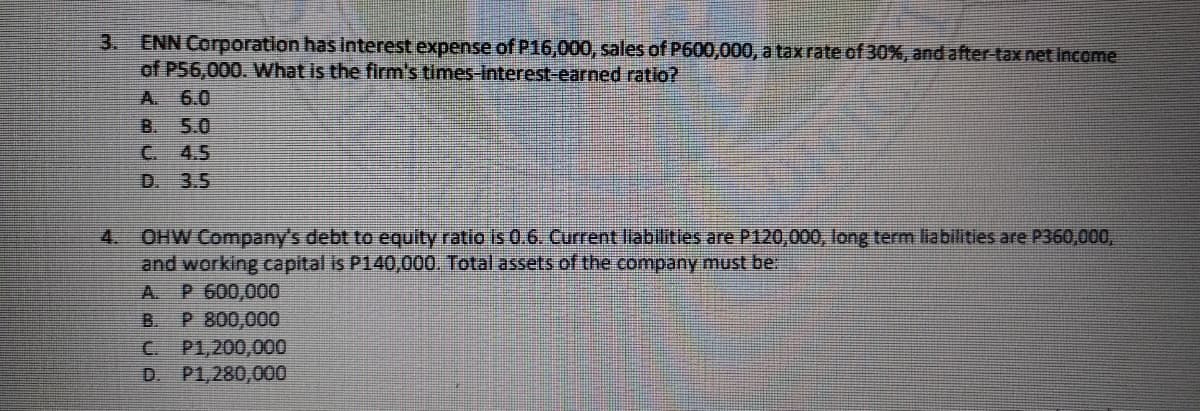 ENN Corporation has interest expense of P16,000, sales of P600,000, a tax rate of 30%, and after tax net income
of P56,000. What is the firm's times-Interest-earned ratio?
6.0
5.0
3.
A.
B.
C.
4.5
D. 3.5
OHW Company's debt to equity ratio is 0.6. Current liabilities are P120,000, long term liabilities are P360,000,
and working capital is P140,000. Total assets of the company must be
A. P 600,00O
P 800,000
P1,200,000
P1,280,000
4.
B.
C.
D.
