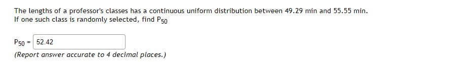 The lengths of a professor's classes has a continuous uniform distribution between 49.29 min and 55.55 min.
If one such class is randomly selected, find P50
P50 = 52.42
(Report answer accurate to 4 decimal places.)
