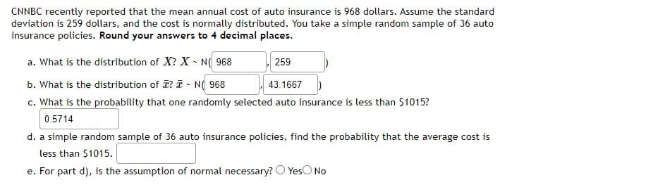 CNNBC recently reported that the mean annual cost of auto insurance is 968 dollars. Assume the standard
deviation is 259 dollars, and the cost is normally distributed. You take a simple random sample of 36 auto
insurance policies. Round your answers to 4 decimal places.
a. What is the distribution of X? X - N( 968
259
b. What is the distribution of T? T - N( 968
c. What is the probability that one randomly selected auto insurance is less than $1015?
43.1667
0.5714
d. a simple random sample of 36 auto insurance policies, find the probability that the average cost is
less than $1015.
e. For part d), is the assumption of normal necessary? O YesO No
