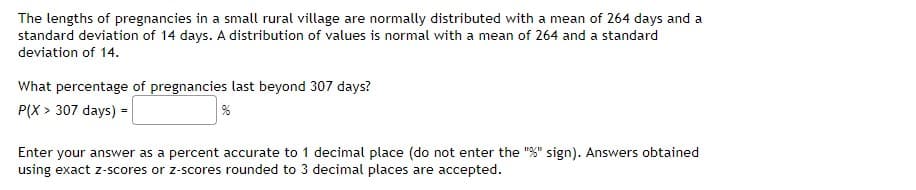 The lengths of pregnancies in a small rural village are normally distributed with a mean of 264 days and a
standard deviation of 14 days. A distribution of values is normal with a mean of 264 and a standard
deviation of 14.
What percentage of pregnancies last beyond 307 days?
P(X > 307 days) =
%
Enter your answer as a percent accurate to 1 decimal place (do not enter the "%" sign). Answers obtained
using exact z-scores or z-scores rounded to 3 decimal places are accepted.
