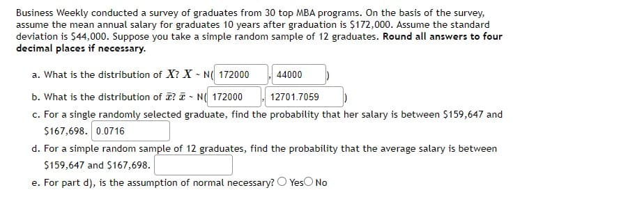 Business Weekly conducted a survey of graduates from 30 top MBA programs. On the basis of the survey,
assume the mean annual salary for graduates 10 years after graduation is $172,000. Assume the standard
deviation is $44,000. Suppose you take a simple random sample of 12 graduates. Round all answers to four
decimal places if necessary.
a. What is the distribution of X? X - N( 172000
44000
b. What is the distribution of T? I - N( 172000
c. For a single randomly selected graduate, find the probability that her salary is between $159,647 and
$167,698. 0.0716
12701.7059
d. For a simple random sample of 12 graduates, find the probability that the average salary is between
$159,647 and $167,698.
e. For part d), is the assumption of normal necessary? O YesO No

