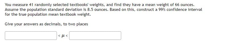 You measure 41 randomly selected textbooks' weights, and find they have a mean weight of 66 ounces.
Assume the population standard deviation is 8.5 ounces. Based on this, construct a 99% confidence interval
for the true population mean textbook weight.
Give your answers as decimals, to two places
