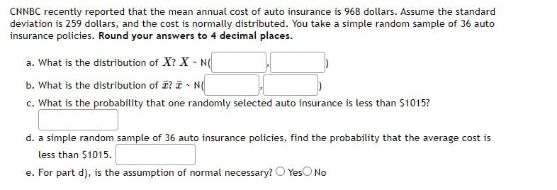 CNNBC recently reported that the mean annual cost of auto insurance is 968 dollars. Assume the standard
deviation is 259 dollars, and the cost is normally distributed. You take a simple random sample of 36 auto
insurance policies. Round your answers to 4 decimal places.
a. What is the distribution of X? X - N(
b. What is the distribution of I? I - N(
c. What is the probability that one randomly selected auto insurance is less than $1015?
d. a simple random sample of 36 auto insurance policies, find the probability that the average cost is
less than $1015.
e. For part d), is the assumption of normal necessary? O YesO No
