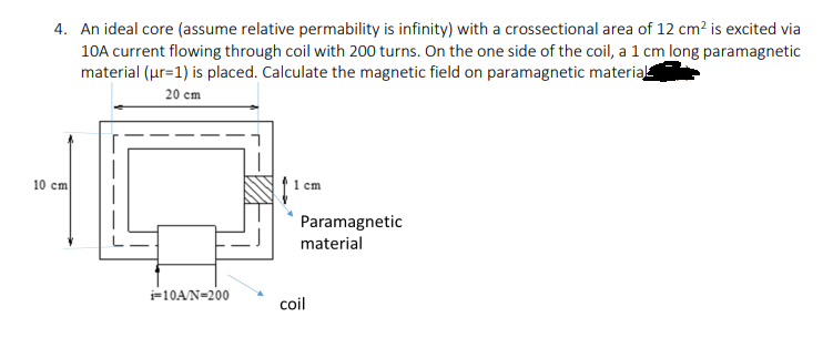 4. An ideal core (assume relative permability is infinity) with a crossectional area of 12 cm? is excited via
10A current flowing through coil with 200 turns. On the one side of the coil, a 1 cm long paramagnetic
material (ur=1) is placed. Calculate the magnetic field on paramagnetic material
20 cm
10 cm
1 cm
Paramagnetic
material
i=10AN=200
coil
