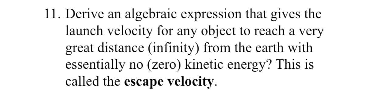 11. Derive an algebraic expression that gives the
launch velocity for any object to reach a very
great distance (infinity) from the earth with
essentially no (zero) kinetic energy? This is
called the escape velocity.
