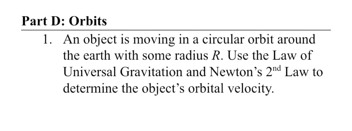 Part D: Orbits
1. An object is moving in a circular orbit around
the earth with some radius R. Use the Law of
Universal Gravitation and Newton's 2nd Law to
determine the object's orbital velocity.

