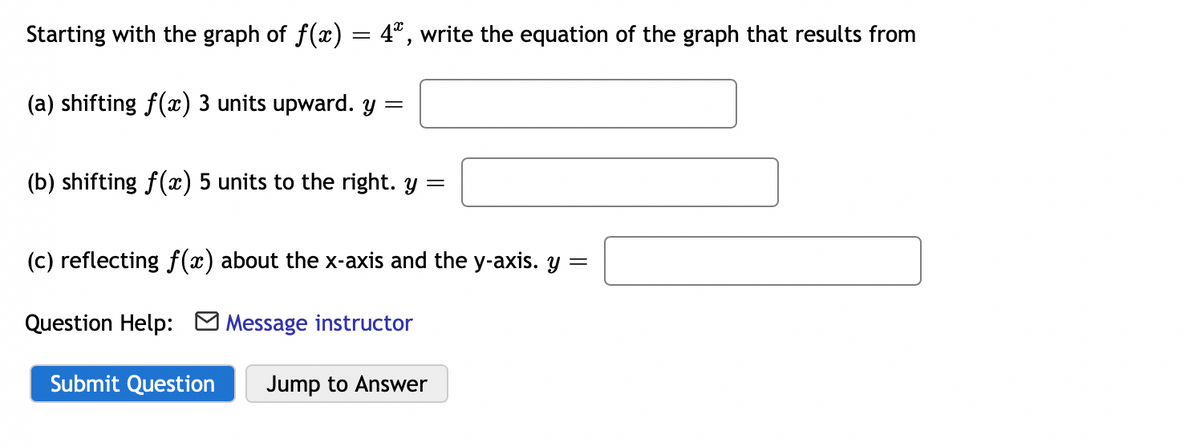 Starting with the graph of f(x) = 4*, write the equation of the graph that results from
(a) shifting f(x) 3 units upward. y =
(b) shifting f() 5 units to the right. y =
(c) reflecting f(x) about the x-axis and the y-axis. y
Question Help:
Message instructor
Submit Question
Jump to Answer
