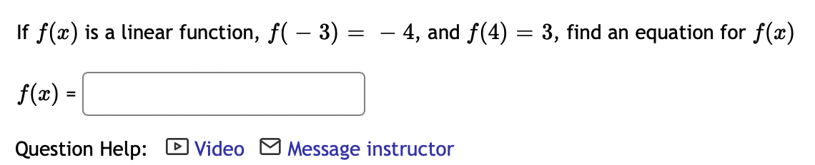 If f(x) is a linear function, f( – 3)
- 4, and f(4) = 3, find an equation for f(x)
f(x) =
Question Help: D Video M Message instructor
