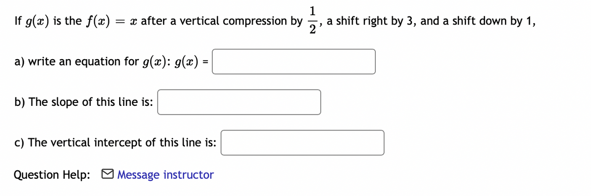 1
If g(x) is the f(x)
= x after a vertical compression by
a shift right by 3, and a shift down by 1,
2
a) write an equation for g(x): g(x) =
b) The slope of this line is:
c) The vertical intercept of this line is:
Question Help: Message instructor
