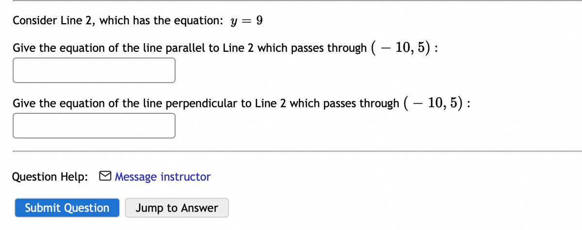 Consider Line 2, which has the equation: y = 9
Give the equation of the line parallel to Line 2 which passes through ( – 10, 5) :
Give the equation of the line perpendicular to Line 2 which passes through (- 10, 5) :
Question Help: M Message instructor
Submit Question
Jump to Answer
