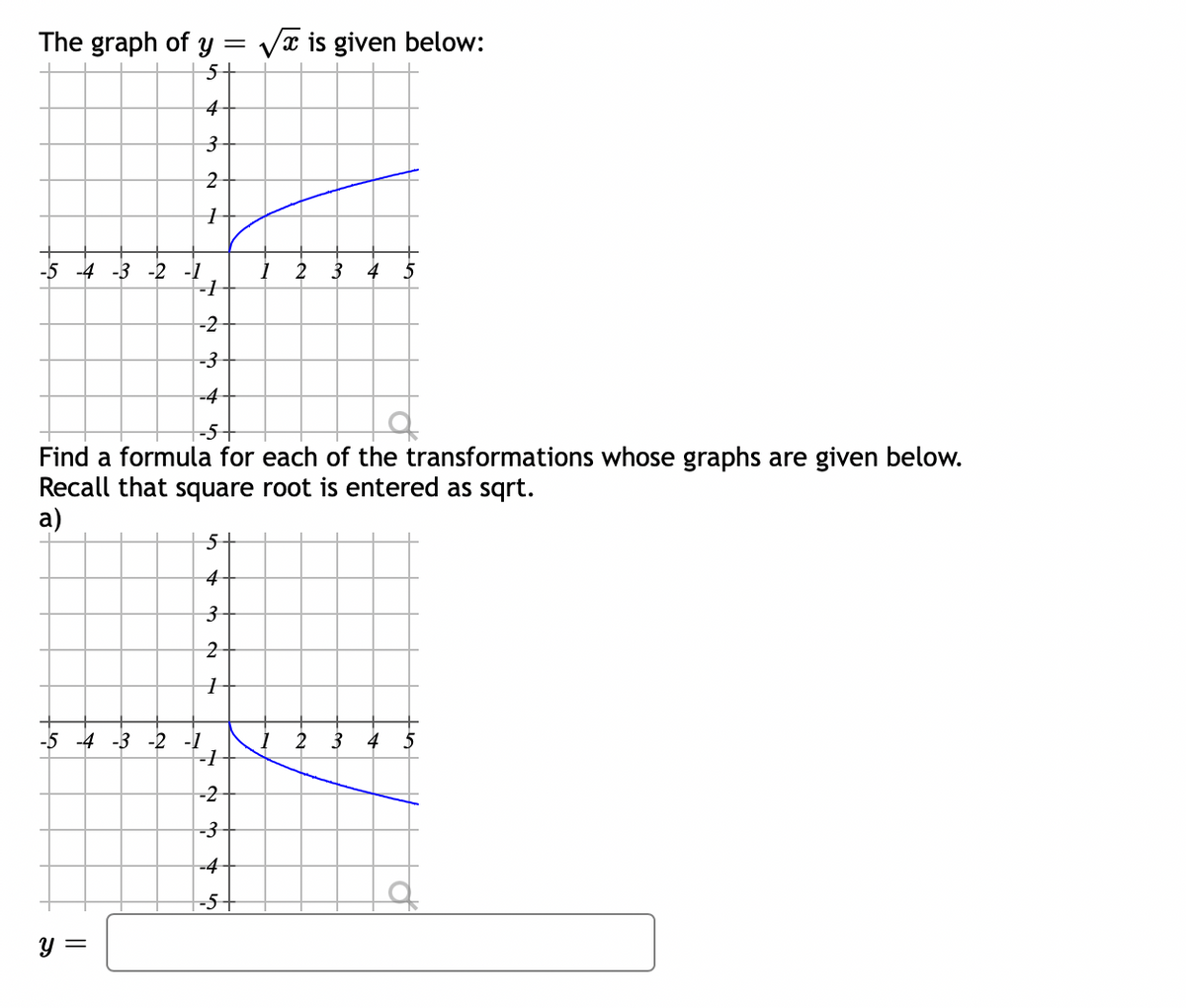 The graph of y = Vx is given below:
5+
4-
3-
-5 -4 -3 -2 -1
1 2
-1
3
-2
-3
-4-
-5-
Find a formula for each of the transformations whose graphs are given below.
Recall that square root is entered as sqrt.
a)
5+
4-
3-
2
-5 -4 -3 -2 -1
I 2
3 4
5
-2-
-3-
-4-
-5+
y =
