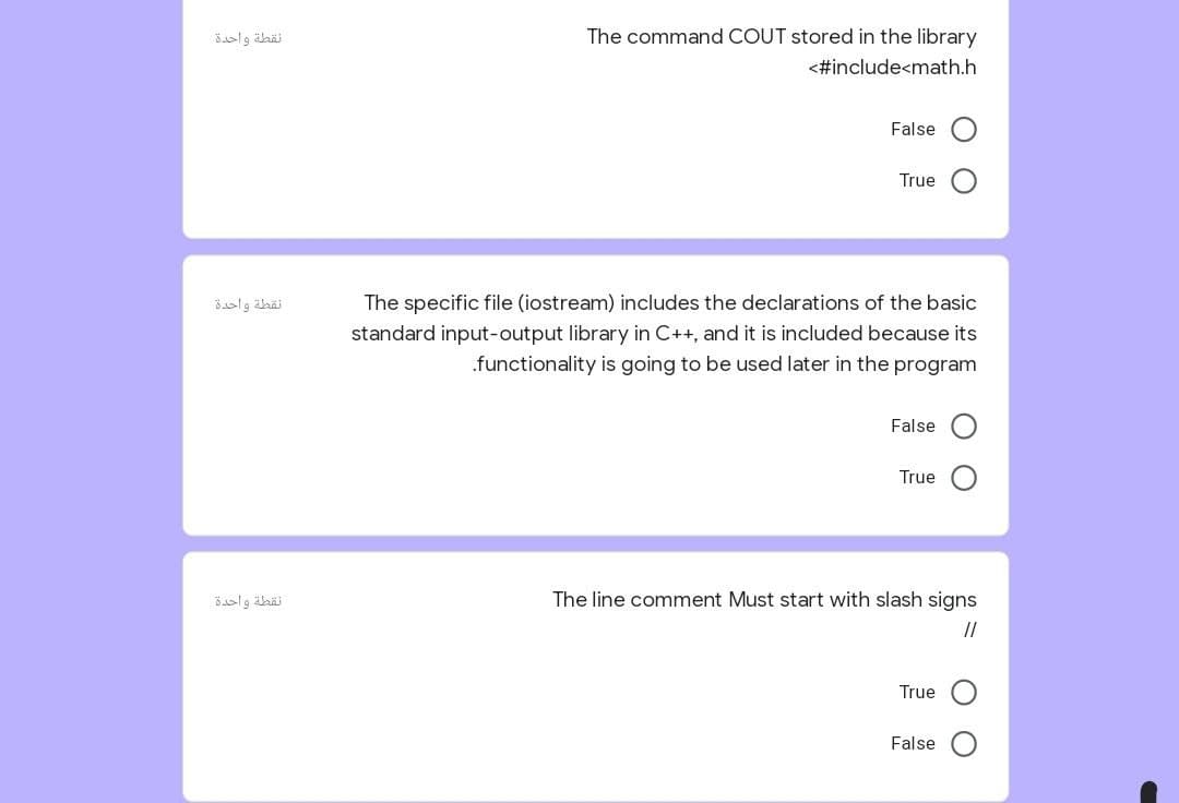 نقطة واحدة
The command COUT stored in the library
<#include<math.h
False
True
نقطة واحدة
The specific file (iostream) includes the declarations of the basic
standard input-output library in C++, and it is included because its
.functionality is going to be used later in the program
False
True
نقطة واحدة
The line comment Must start with slash signs
//
True
False
O O
