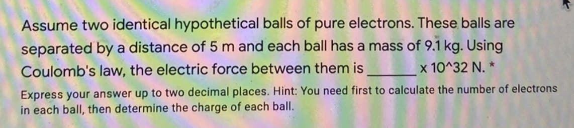 Assume two identical hypothetical balls of pure electrons. These balls are
separated by a distance of 5 m and each ball has a mass of 9.1 kg. Using
x 10^32 N. *
Coulomb's law, the electric force between them is
Express your answer up to two decimal places. Hint: You need first to calculate the number of electrons
in each ball, then determine the charge of each ball.
