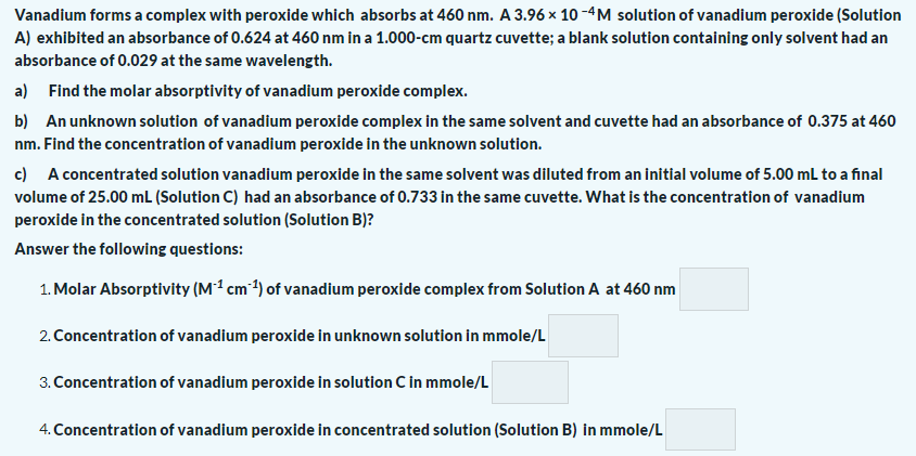 Vanadium forms a complex with peroxide which absorbs at 460 nm. A 3.96 × 10 -4M solution of vanadium peroxide (Solution
A) exhibited an absorbance of 0.624 at 460 nm in a 1.000-cm quartz cuvette; a blank solution containing only solvent had an
absorbance of 0.029 at the same wavelength.
a) Find the molar absorptivity of vanadium peroxide complex.
b) An unknown solution of vanadium peroxide complex in the same solvent and cuvette had an absorbance of 0.375 at 460
nm. Find the concentration of vanadium peroxide in the unknown solution.
c) A concentrated solution vanadium peroxide in the same solvent was diluted from an initial volume of 5.00 mL to a final
volume of 25.00 mL (Solution C) had an absorbance of 0.733 in the same cuvette. What is the concentration of vanadium
peroxide in the concentrated solution (Solution B)?
Answer the following questions:
1. Molar Absorptivity (M1 cm 1) of vanadium peroxide complex from Solution A at 460 nm
2. Concentration of vanadium peroxide in unknown solution in mmole/L
3. Concentration of vanadium peroxide in solution C in mmole/L
4. Concentration of vanadium peroxide in concentrated solution (Solution B) in mmole/L
