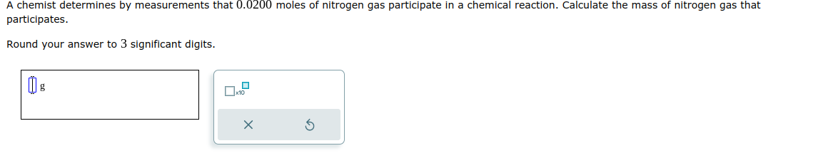 A chemist determines by measurements that 0.0200 moles of nitrogen gas participate in a chemical reaction. Calculate the mass of nitrogen gas that
participates.
Round your answer to 3 significant digits.
g