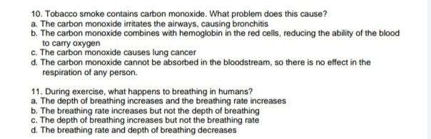 10. Tobacco smoke contains carbon monoxide. What problem does this cause?
b. The carbon monoxide combines with hemoglobin in the red cells, reducing the ability of the blood
to carry oxygen
c. The carbon monoxide causes lung cancer
d. The carbon monoxide cannot be absorbed in the bloodstream, so there is no effect in the
respiration of any person.
11. During exercise, what happens to breathing in humans?
a. The depth of breathing increases and the breathing rate increases
b. The breathing rate increases but not the depth of breathing
c. The depth of breathing increases but not the breathing rate
d. The breathing rate and depth of breathing decreases

