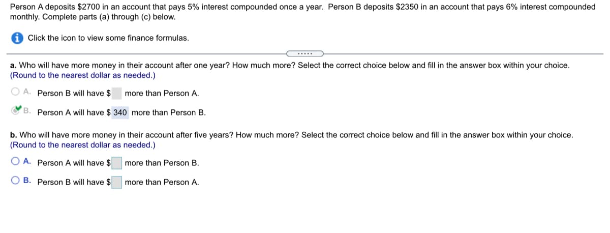 Person A deposits $2700 in an account that pays 5% interest compounded once a year. Person B deposits $2350 in an account that pays 6% interest compounded
monthly. Complete parts (a) through (c) below.
i Click the icon to view some finance formulas.
.....
a. Who will have more money in their account after one year? How much more? Select the correct choice below and fill in the answer box within your choice.
(Round to the nearest dollar as needed.)
O A. Person B will have $
more than Person A.
B. Person A will have $ 340 more than Person B.
b. Who will have more money in their account after five years? How much more? Select the correct choice below and fill in the answer box within your choice.
(Round to the nearest dollar as needed.)
O A. Person A will have $
more than Person B.
O B. Person B will have $
more than Person A.
