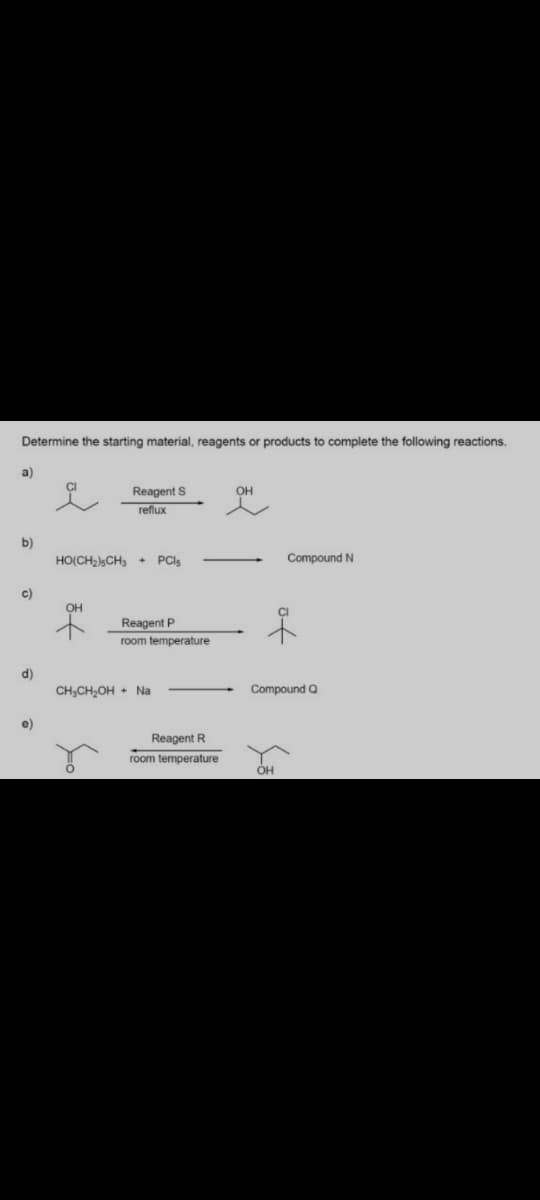 Determine the starting material, reagents or products to complete the following reactions.
a)
CI
Reagent S
OH
reflux
b)
HO(CH2),CH3 + PCI5
Compound N
c)
OH
Reagent P
room temperature
d)
CH,CH,OH + Na
Compound Q
e)
Reagent R
room temperature
OH
of
