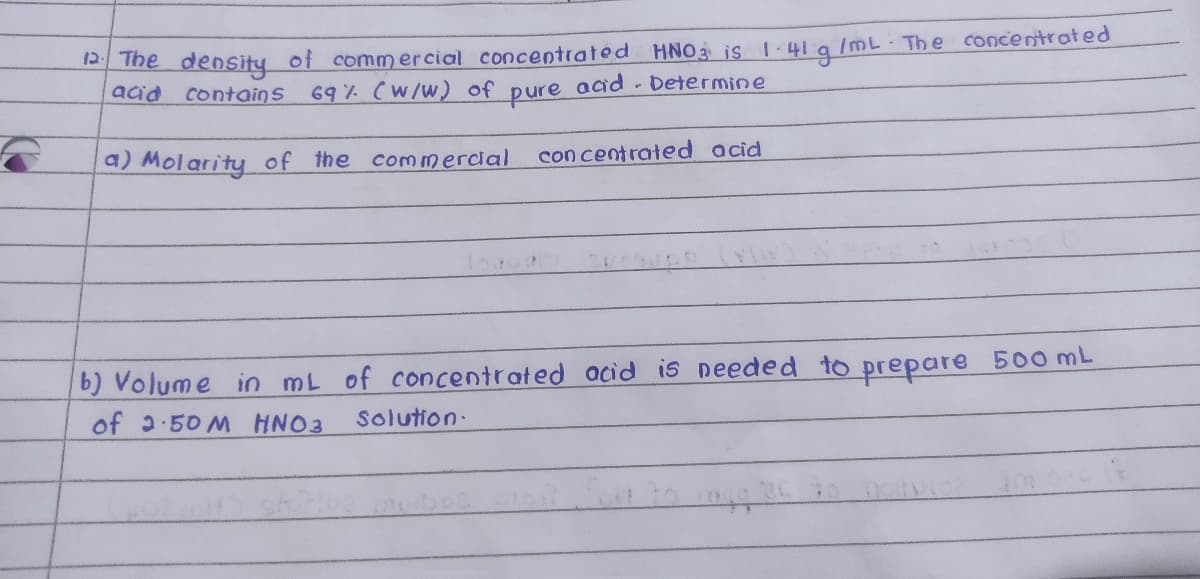 Ihe density of commercial concentrated HNO3 is 1-41 a lmL. The concentrated
acid contains
69% (W/W) of pure acad - Determine
a) Molarity of the commercial
con centrated acid
b) Volume in mL of concentrated acid is needed to prepare 500 mL
of 2.50 M HNO3
Solution.
