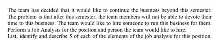 The team has decided that it would like to continue the business beyond this semester.
The problem is that after this semester, the team members will not be able to devote their
time to this business. The team would like to hire someone to run this business for them.
Perform a Job Analysis for the position and person the team would like to hire.
List, identify and describe 5 of each of the elements of the job analysis for this position.
