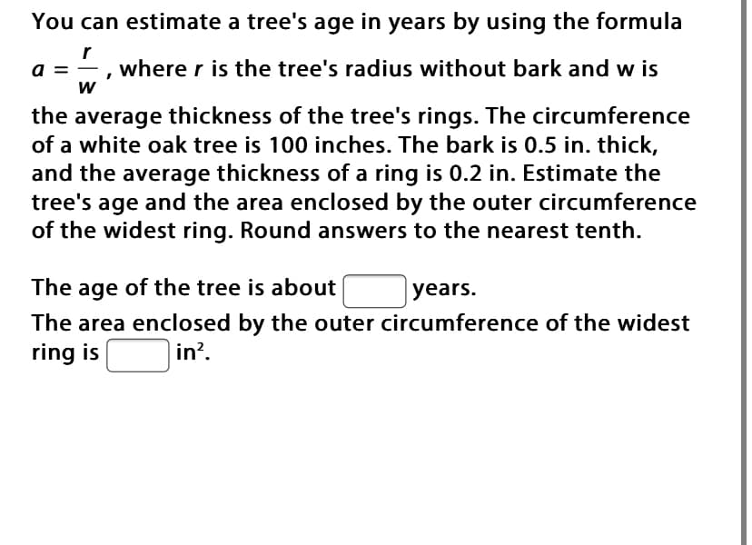 You can estimate a tree's age in years by using the formula
a = -
where r is the tree's radius without bark and w is
the average thickness of the tree's rings. The circumference
of a white oak tree is 100 inches. The bark is 0.5 in. thick,
and the average thickness of a ring is 0.2 in. Estimate the
tree's age and the area enclosed by the outer circumference
of the widest ring. Round answers to the nearest tenth.
The age of the tree is about
years.
The area enclosed by the outer circumference of the widest
ring is
in?.
