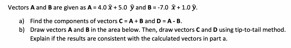 Vectors A and B are given as A = 4.0 î + 5.0 ŷ and B = -7.0 î + 1.0 ŷ.
a) Find the components of vectors C = A + B and D = A - B.
b) Draw vectors A and B in the area below. Then, draw vectors C and D using tip-to-tail method.
Explain if the results are consistent with the calculated vectors in part a.

