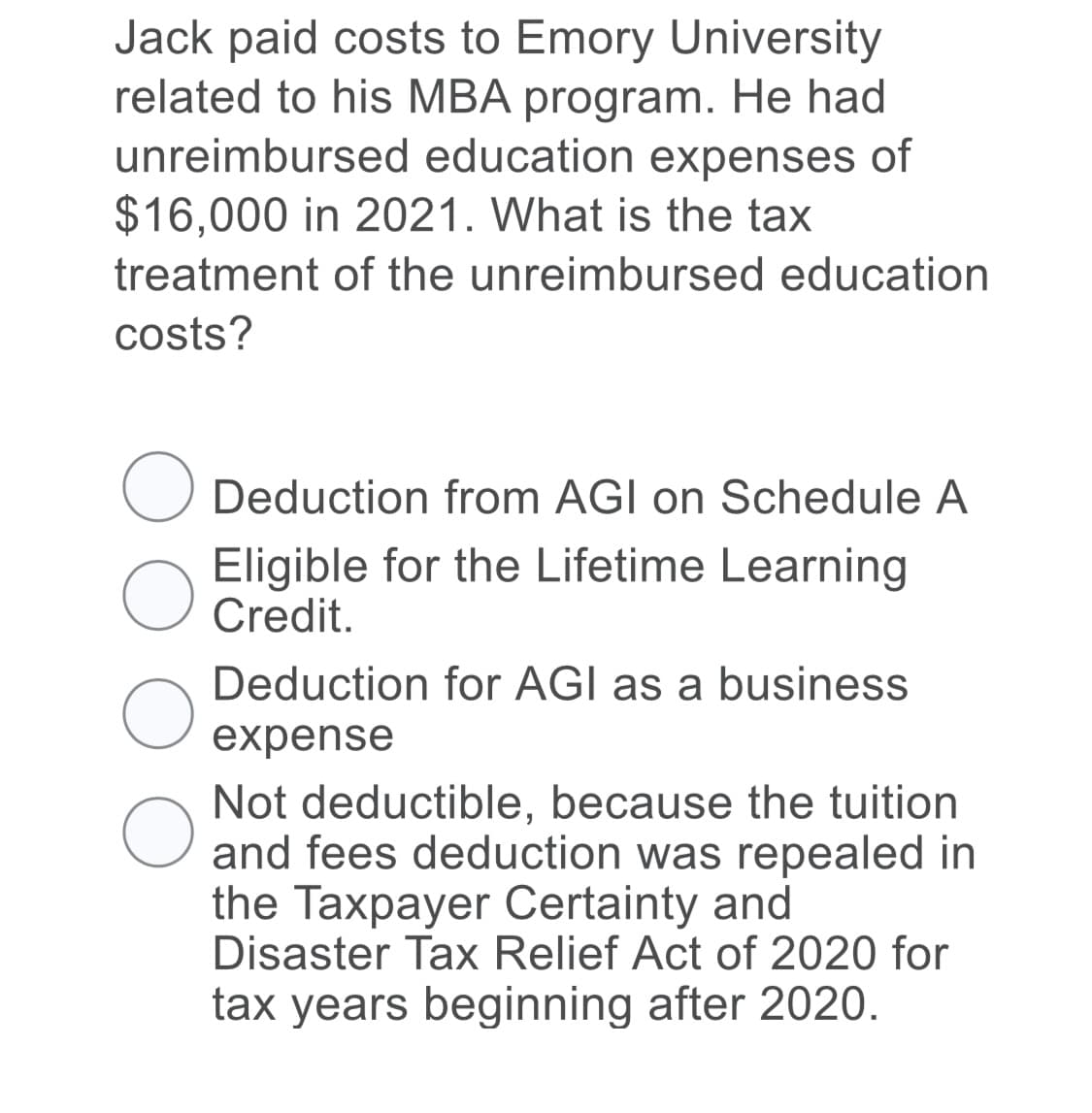 Jack paid costs to Emory University
related to his MBA program. He had
unreimbursed education expenses of
$16,000 in 2021. What is the tax
treatment of the unreimbursed education
costs?
Deduction from AGI on Schedule A
Eligible for the Lifetime Learning
Credit.
Deduction for AGI as a business
expense
Not deductible, because the tuition
and fees deduction was repealed in
the Taxpayer Certainty and
Disaster Tax Relief Act of 2020 for
tax years beginning after 2020.
