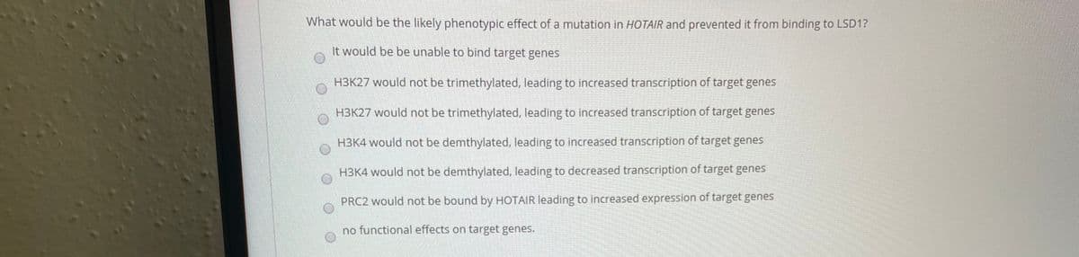 What would be the likely phenotypic effect of a mutation in HOTAIR and prevented it from binding to LSD1?
It would be be unable to bind target genes
H3K27 would not be trimethylated, leading to increased transcription of target genes
H3K27 would not be trimethylated, leading to increased transcription of target genes
H3K4 would not be demthylated, leading to increased transcription of target genes
H3K4 would not be demthylated, leading to decreased transcription of target genes
PRC2 would not be bound by HOTAIR leading to increased expression of target genes
no functional effects on target genes.
