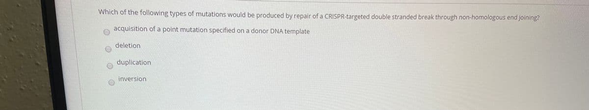 Which of the following types of mutations would be produced by repair of a CRISPR-targeted double stranded break through non-homologous end joining?
acquisition of a point mutation specified on a donor DNA template
deletion
duplication
inversion
