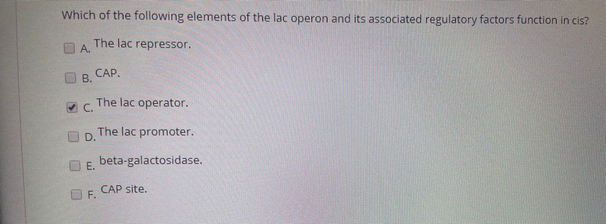 Which of the following elements of the lac operon and its associated regulatory factors function in cis?
The lac repressor.
A,
CAP.
B.
The lac operator.
C.
The lac promoter.
D.
E.
beta-galactosidase.
CAP site.
