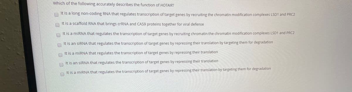 Which of the following accurately describes the function of HOTAIR?
It is a long non-coding RNA that regulates transcription of target genes by recruiting the chromatin modification complexes LSD1 and PRC2
It is a scaffold RNA that brings crRNA and CAS9 proteins together for viral defense
It is a miRNA that regulates the transcription of target genes by recruiting chromatin the chromatin modification complexes LSD1 and PRC2
It is an SIRNA that regulates the transcription of target genes by repressing their translation by targeting them for degradation
It is a miRNA that regulates the transcription of target genes by repressing their translation
It is an SIRNA that regulates the transcription of target genes by repressing their translation
It is a miRNA that regulates the transcription of target genes by repressing their translation by targeting them for degradation
