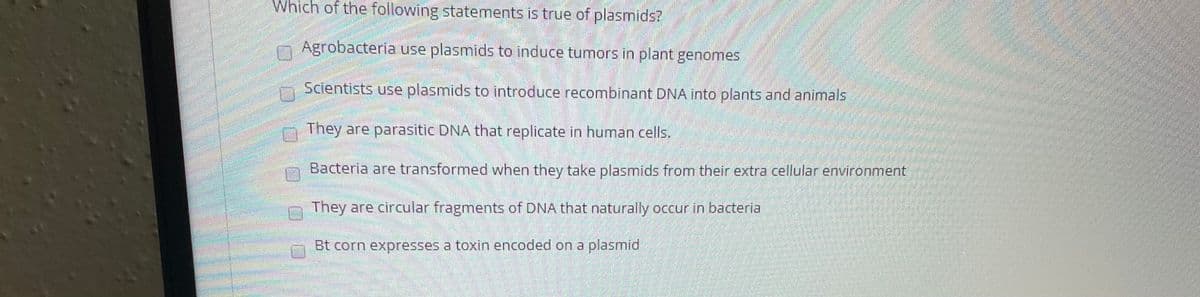 Which of the following statements is true of plasmids?
Agrobacteria use plasmids to induce tumnors in plant genomes
Scientists use plasmids to introduce recombinant DNA into plants and animals
They are parasitic DNA that replicate in human cells.
Bacteria are transformed when they take plasmids from their extra cellular environment
They are circular fragments of DNA that naturally occur in bacteria
Bt corn expresses a toxin encoded on a plasmid
