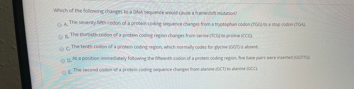 Which of the following changes to a DNA sequence would cause a frameshift mutation?
O A.
The seventy-fifth codon of a protein coding sequence changes from a tryptophan codon (TGG) to a stop codon (TGA).
O B.
The thirtieth codon of a protein coding region changes from serine (TCG) to proline (CCG).
The tenth codon of a protein coding region, which normally codes for glycine (GGT) is absent.
At a position immediately following the fifteenth codon of a protein coding region, five base pairs were inserted (GGTTG).
The second codon of a protein coding sequence changes from alanine (GCT) to alanine (GCC).
E.
