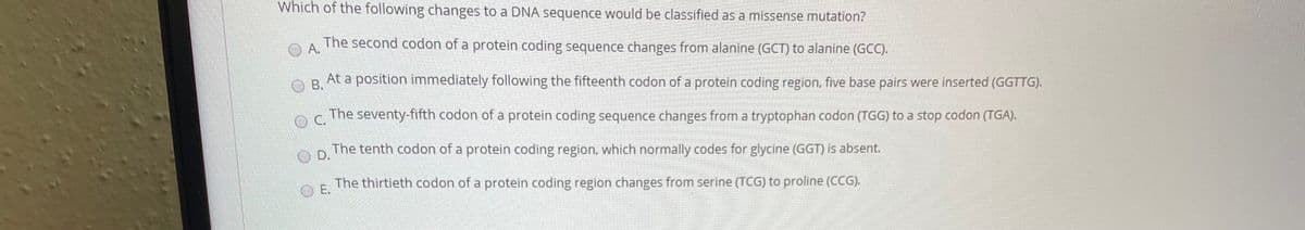 Which of the following changes to a DNA sequence would be classified as a missense mutation?
OA.
The second codon of a protein coding sequence changes from alanine (GCT) to alanine (G).
OB.
At a position immediately following the fifteenth codon of a protein coding region, five base pairs were inserted (GGTTG).
OC.
The seventy-fifth codon of a protein coding sequence changes from a tryptophan codon (TGG) to a stop codon (TGA).
OD.
The tenth codon of a protein coding region, which normally codes for glycine (GGT) is absent.
OE.
The thirtieth codon of a protein coding region changes from serine (TCG) to proline (CCG).
