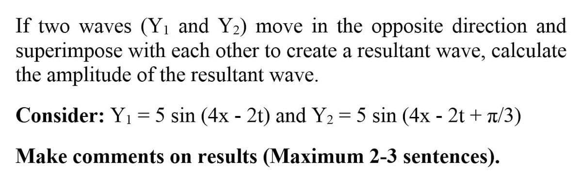If two waves (Yı and Y2) move in the opposite direction and
superimpose with each other to create a resultant wave, calculate
the amplitude of the resultant wave.
Consider: Yı = 5 sin (4x - 2t) and Y2 = 5 sin (4x - 2t + 7/3)
Make comments on results (Maximum 2-3 sentences).
