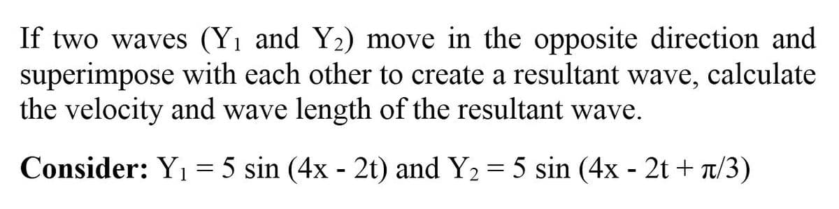 If two waves (Yı and Y2) move in the opposite direction and
superimpose with each other to create a resultant wave, calculate
the velocity and wave length of the resultant wave.
Consider: Y1 = 5 sin (4x - 2t) and Y2 = 5 sin (4x - 2t + T/3)
