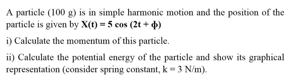 A particle (100 g) is in simple harmonic motion and the position of the
particle is given by X(t) = 5 cos (2t + 4)
i) Calculate the momentum of this particle.
ii) Calculate the potential energy of the particle and show its graphical
representation (consider spring constant, k = 3 N/m).
