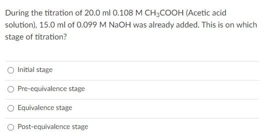 During the titration of 20.0 ml 0.108 M CH3COOH (Acetic acid
solution), 15.0 ml of 0.099 M NaOH was already added. This is on which
stage of titration?
O Initial stage
O Pre-equivalence stage
Equivalence stage
Post-equivalence stage