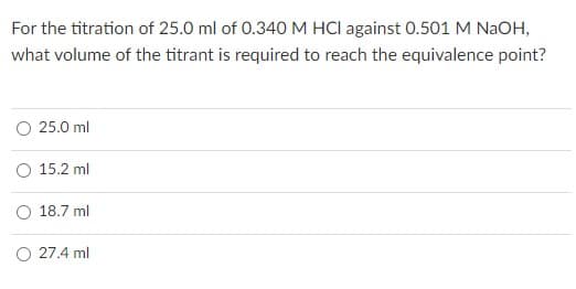 For the titration of 25.0 ml of 0.340 M HCI against 0.501 M NaOH,
what volume of the titrant is required to reach the equivalence point?
25.0 ml
15.2 ml
18.7 ml
O 27.4 ml