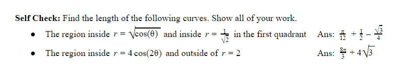 Self Check: Find the length of the following curves. Show all of your work.
• The region inside r = Vcos(0) and inside r = in the first quadrant Ans: * +
V2
The region inside r= 4 cos(20) and outside of r = 2
Ans: +4V3
