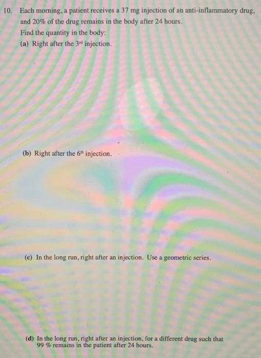 10. Each morning, a patient receives a 37 mg injection of an anti-inflammatory drug,
and 20% of the drug remains in the body after 24 hours.
Find the quantity in the body:
(a) Right after the 3rd injection.
(b) Right after the 6th injection.
(c) In the long run, right after an injection. Use a geometric series.
(d) In the long run, right after an injection, for a different drug such that
99 % remains in the patient after 24 hours.
