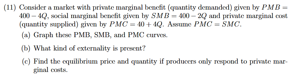 (11) Consider a market with private marginal benefit (quantity demanded) given by PMB =
400 – 4Q, social marginal benefit given by SMB = 400 – 2Q and private marginal cost
(quantity supplied) given by PMC = 40 + 4Q. Assume PMC = SMC.
(a) Graph these PMB, SMB, and PMC curves.
(b) What kind of externality is present?
(c) Find the equilibrium price and quantity if producers only respond to private mar-
ginal costs.
